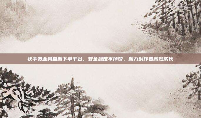 快手赞业务自助下单平台，安全稳定不掉赞，助力创作者高效成长