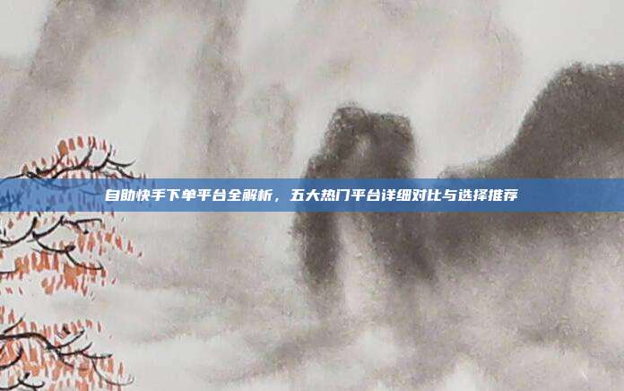 自助快手下单平台全解析，五大热门平台详细对比与选择推荐