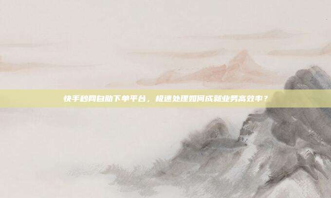 快手秒网自助下单平台,极速处理如何成就业务高效率?