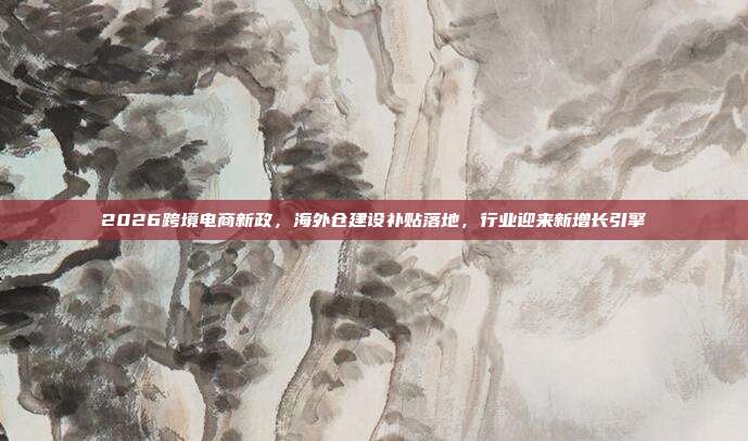 2026跨境电商新政,海外仓建设补贴落地,行业迎来新增长引擎