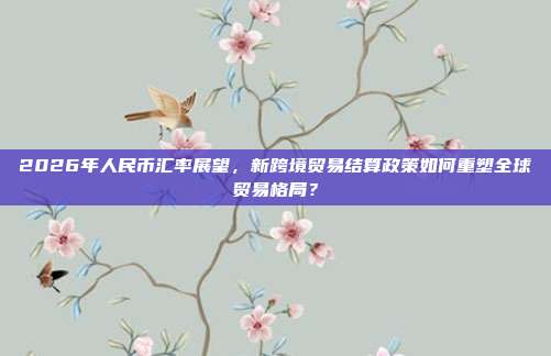 2026年人民币汇率展望,新跨境贸易结算政策如何重塑全球贸易格局?