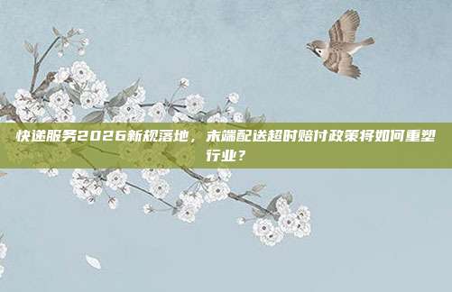 快递服务2026新规落地，末端配送超时赔付政策将如何重塑行业？