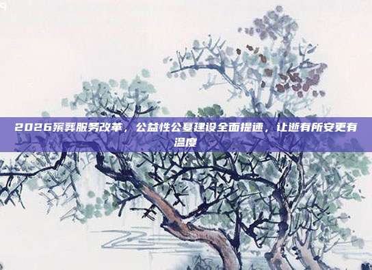 2026殡葬服务改革，公益性公墓建设全面提速，让逝有所安更有温度