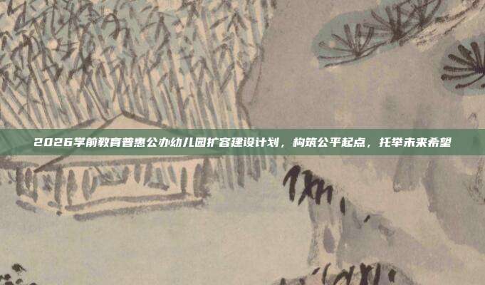 2026学前教育普惠公办幼儿园扩容建设计划，构筑公平起点，托举未来希望