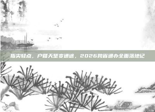 指尖轻点,户籍天堑变通途,2026跨省通办全面落地记