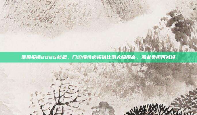 医保报销2026新规,门诊慢性病报销比例大幅提高,患者负担再减轻