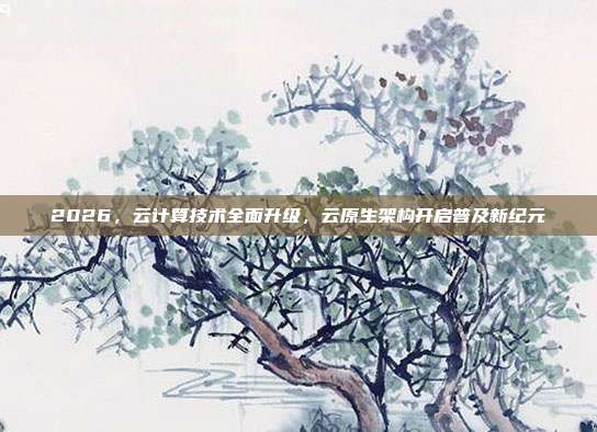 2026,云计算技术全面升级,云原生架构开启普及新纪元