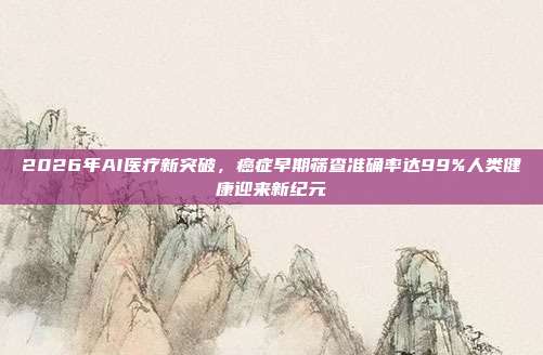 2026年AI医疗新突破,癌症早期筛查准确率达99%人类健康迎来新纪元