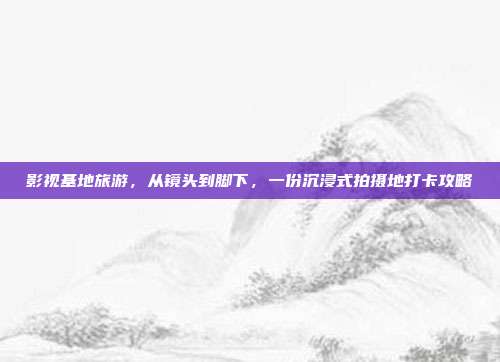 影视基地旅游，从镜头到脚下，一份沉浸式拍摄地打卡攻略