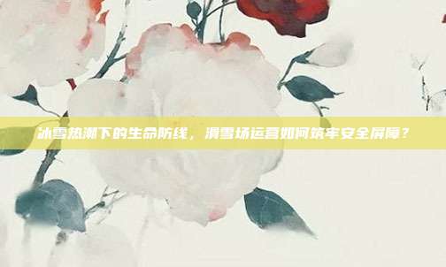 冰雪热潮下的生命防线，滑雪场运营如何筑牢安全屏障？