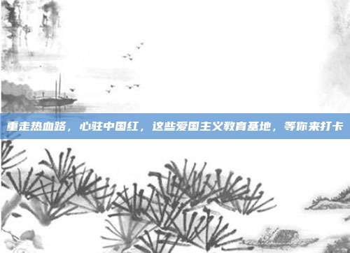 重走热血路，心驻中国红，这些爱国主义教育基地，等你来打卡