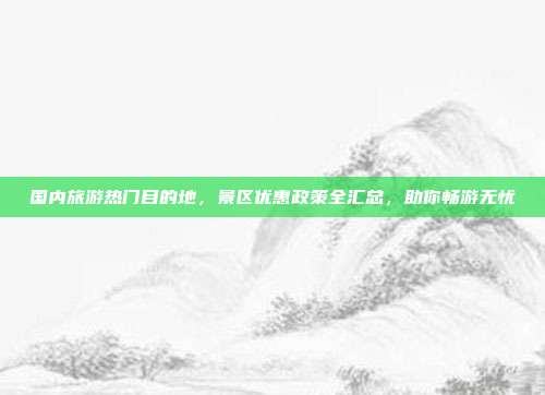国内旅游热门目的地,景区优惠政策全汇总,助你畅游无忧