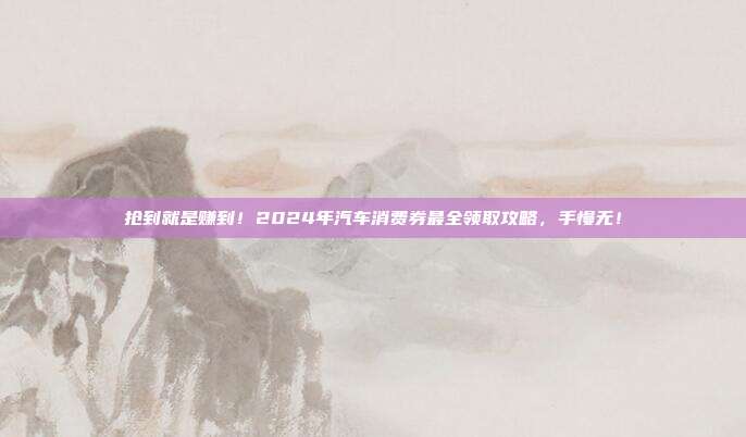 抢到就是赚到!2024年汽车消费券最全领取攻略,手慢无!
