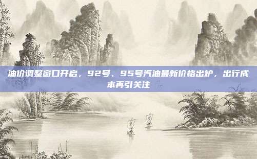 油价调整窗口开启，92号、95号汽油最新价格出炉，出行成本再引关注