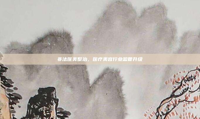 非法医美整治，医疗美容行业监管升级