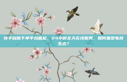 快手自助下单平台崛起，24小时全天在线服务，如何重塑电商生态？