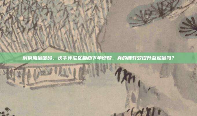 解锁流量密码，快手评论区自助下单涨赞，真的能有效提升互动量吗？