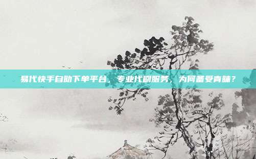 易代快手自助下单平台，专业代刷服务，为何备受青睐？