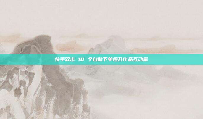 快手双击 10 个自助下单提升作品互动量