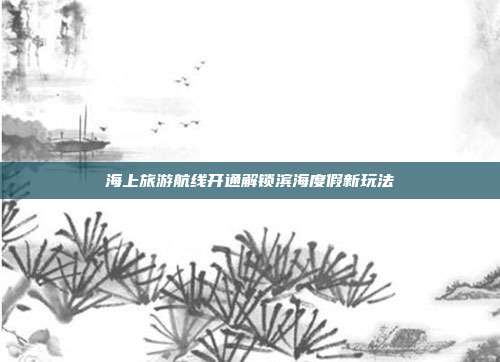 海上旅游航线开通解锁滨海度假新玩法