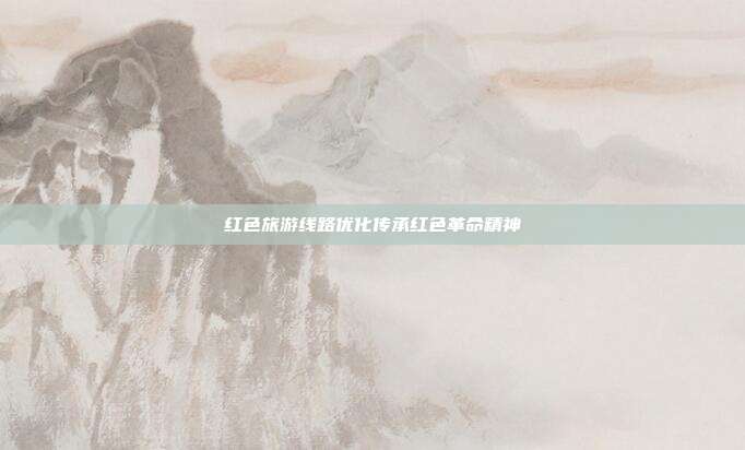 红色旅游线路优化传承红色革命精神
