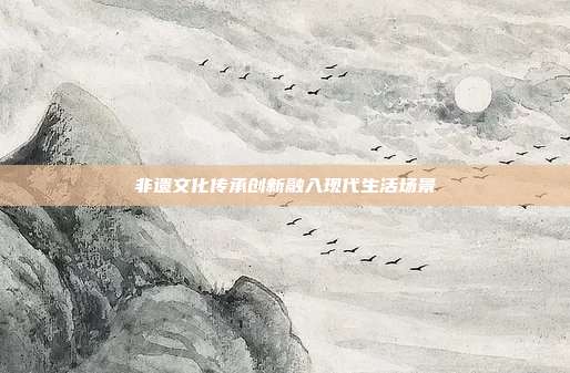 非遗文化传承创新融入现代生活场景