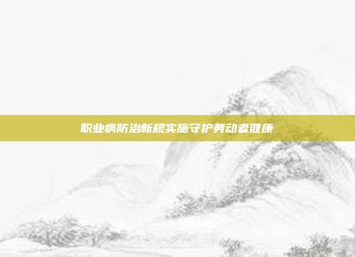 职业病防治新规实施守护劳动者健康