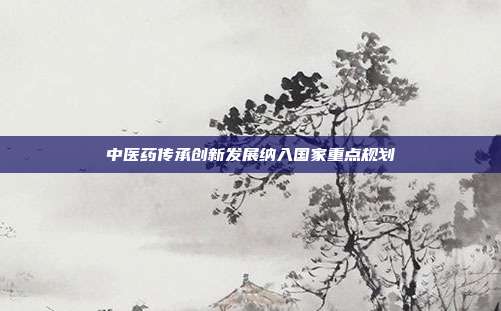 中医药传承创新发展纳入国家重点规划