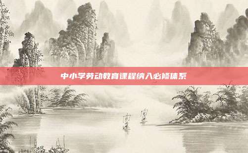 中小学劳动教育课程纳入必修体系
