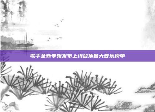 歌手全新专辑发布上线登顶各大音乐榜单