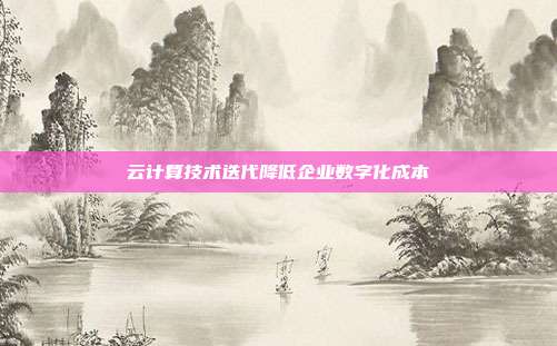 云计算技术迭代降低企业数字化成本