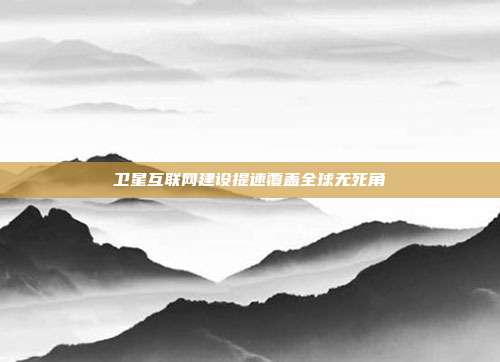 卫星互联网建设提速覆盖全球无死角