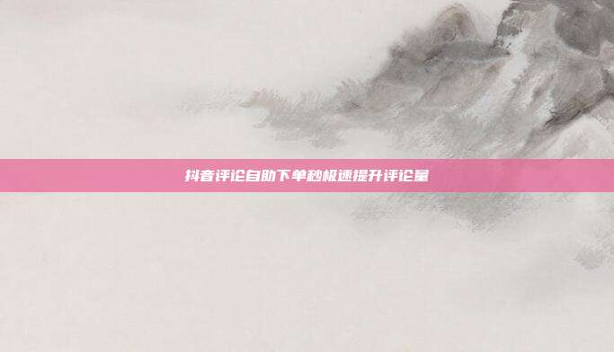 抖音评论自助下单秒极速提升评论量