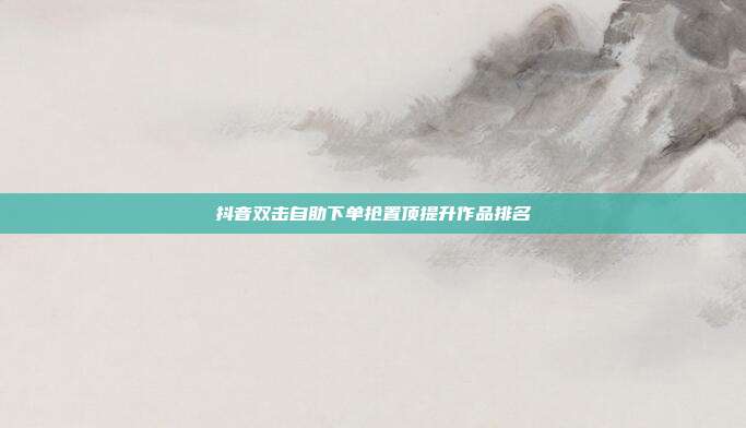抖音双击自助下单抢置顶提升作品排名