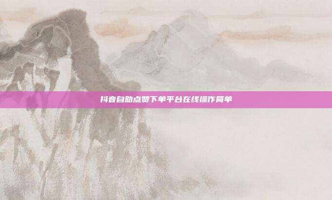抖音自助点赞下单平台在线操作简单