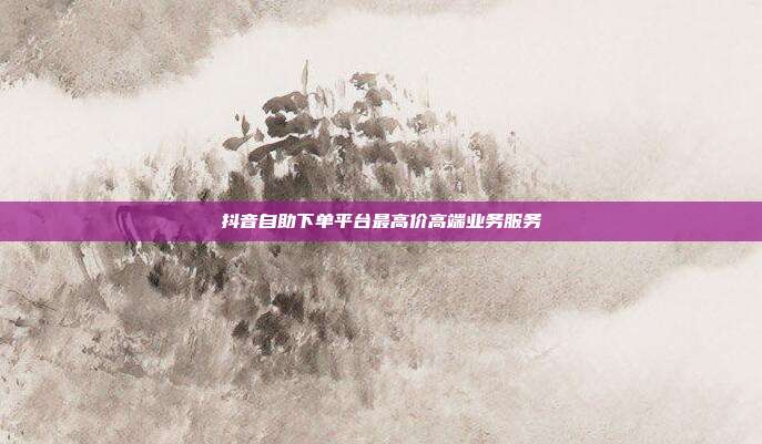抖音自助下单平台最高价高端业务服务