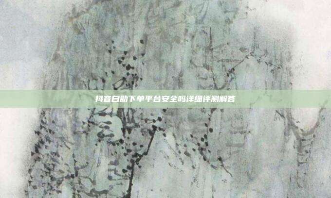 抖音自助下单平台安全吗详细评测解答