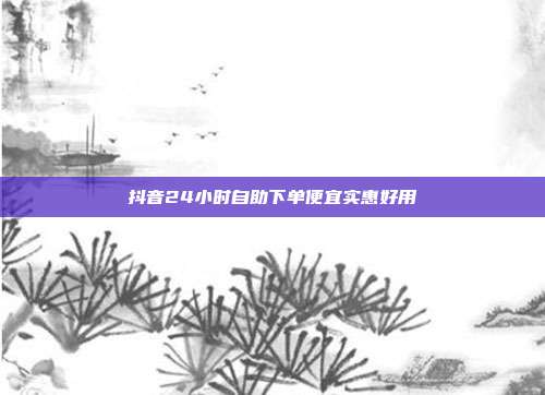 抖音24小时自助下单便宜实惠好用