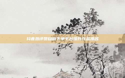 抖音热评赞自助下单平台提升作品排名