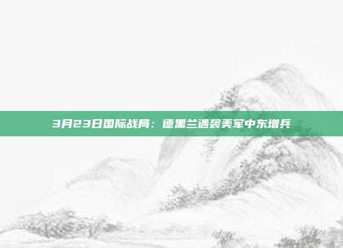 3月23日国际战局：德黑兰遇袭美军中东增兵