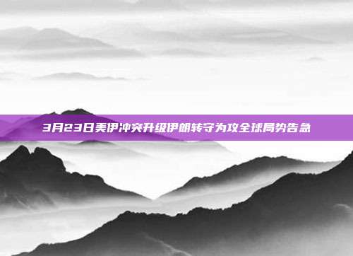3月23日美伊冲突升级伊朗转守为攻全球局势告急