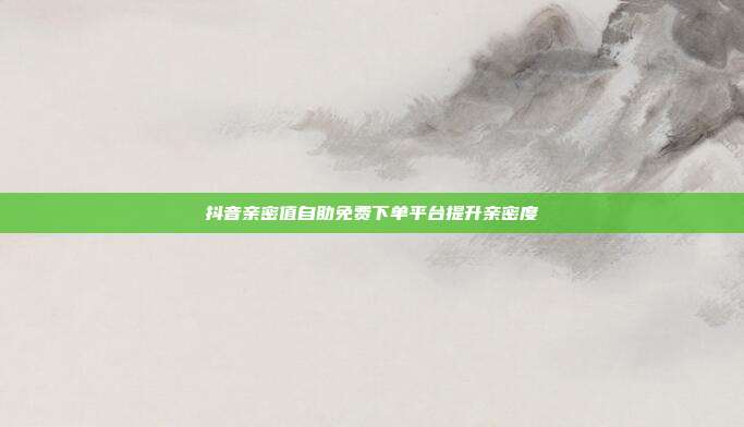 抖音亲密值自助免费下单平台提升亲密度