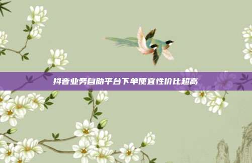 抖音业务自助平台下单便宜性价比超高