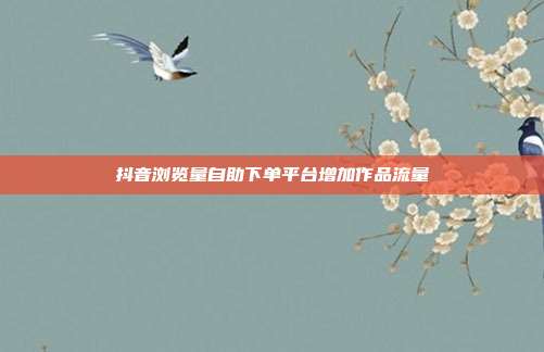 抖音浏览量自助下单平台增加作品流量