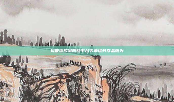 抖音播放量自助平台下单提升作品曝光