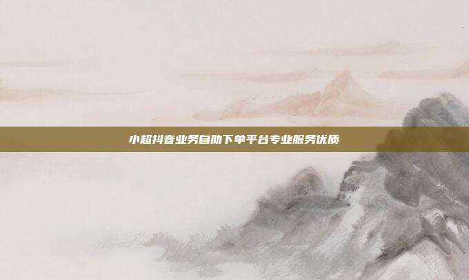 小超抖音业务自助下单平台专业服务优质