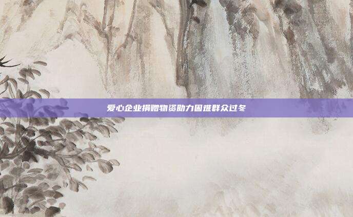 爱心企业捐赠物资助力困难群众过冬