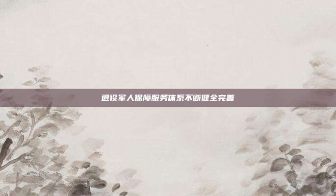 退役军人保障服务体系不断健全完善