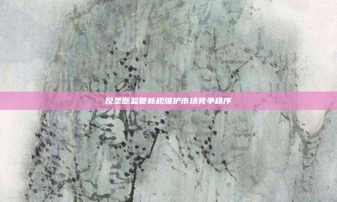 反垄断监管新规维护市场竞争秩序