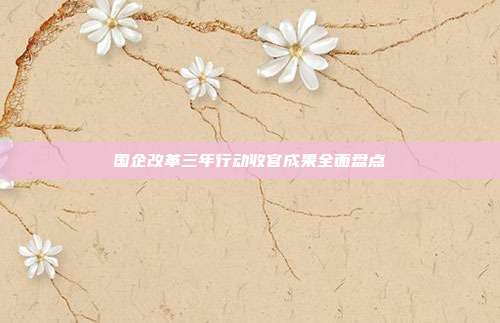 国企改革三年行动收官成果全面盘点